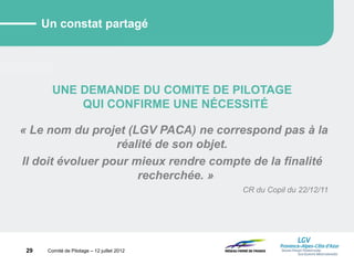 29 Comité de Pilotage – 12 juillet 2012
Un constat partagé
UNE DEMANDE DU COMITE DE PILOTAGE
QUI CONFIRME UNE NÉCESSITÉ
« Le nom du projet (LGV PACA) ne correspond pas à la
réalité de son objet.
Il doit évoluer pour mieux rendre compte de la finalité
recherchée. »
CR du Copil du 22/12/11
 