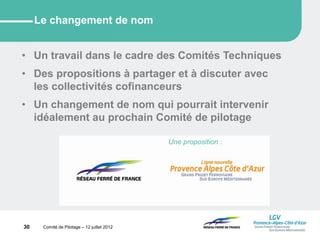 30 Comité de Pilotage – 12 juillet 2012
Le changement de nom
• Un travail dans le cadre des Comités Techniques
• Des propositions à partager et à discuter avec
les collectivités cofinanceurs
• Un changement de nom qui pourrait intervenir
idéalement au prochain Comité de pilotage
Une proposition :
 