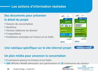 Comité de Pilotage – 12 juillet 2012
Des documents pour présenter
le détail du projet
 Dossier de concertation
 Synthèse
 Version italienne du dossier
 3 expositions
 Invitations envoyées en France et en Italie
Une rubrique spécifique sur le site internet projet
Un plan média pour annoncer la concertation
 3 annonces-presse en France et en Italie
 300 affiches 40x60 adressées aux partenaires et 18 communes du secteur
Les actions d’information réalisées
34
 