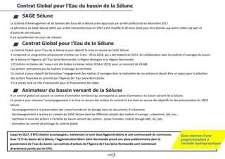 4/94
Contrat Global pour l’Eau du bassin de la Sélune
SAGE Sélune
Le Schéma d’Aménagement et de Gestion des Eaux de la Sélune a été approuvé par arrêté préfectoral en décembre 2017.
Le périmètre du SAGE Sélune défini par arrêté interpréfectoral en 1997 a été modifié le 30 mars 2016 pour être étendu aux petits côtiers de part et
d'autre de son estuaire.
Il est actuellement en cours de révision.
Contrat Global pour l’Eau de la Sélune
Le Contrat Global pour l’Eau de la Sélune a pour objectif la mise en œuvre du SAGE Sélune.
Il comprend un programme prévisionnel d’action sur 5 ans : 2014-2018, qui a été élaboré en 2013, en collaboration avec les maîtres d’ouvrages du bassin
de la Sélune et l’Agence de l’Eau Seine Normandie, la Région Bretagne et la Région Normandie.
120 actions en faveur de l’«eau» ont été listées à réaliser entre 2014 et 2018, pour un montant de 20 M€.
Ces actions sont portés par les maîtres d’ouvrage du territoire.
Ce contrat a pour objectif de formaliser l’engagement des maîtres d’ouvrages dans la réalisation de ces actions et devait être un appui pour la sélection
des actions financées en priorité par l’Agence de l’Eau Seine Normandie.
Il n’a jamais joué ce rôle d’exclusivité pour le financement des aides.
Animateur du bassin versant de la Sélune
A ce contrat global est associé un contrat d’animation territorial qui correspond au poste d’animateur du bassin versant de la Sélune.
Ce poste a pour missions l’accompagnement à la mise en œuvre des actions du contrat et à la mise en œuvre des objectifs et des préconisation du SAGE
Sélune :
- Accompagnement à la préservation des zones humides et du bocage dans les documents d’urbanisme
- Accompagnement à la prise en compte du SAGE Sélune dans les différents projets des maîtres d’ouvrage : urbanisme, tvb, eau...
- Synthèse et suivi des actions à l’échelle du bassin versant des actions : zones humides, rivières bocage ANC, AC, ppc,
- Animation du comité de pilotage du contrat global
Jusqu'en 2017, 9 EPCI étaient accompagnés, maintenant ce sont deux Agglomérations et une communauté de communes.
Avec 72 % du bassin de la Sélune, l’Agglomération Mont-Saint-Normandie prend une place prédominante dans la
gouvernance de l’eau du bassin. Les contrats d’actions de l’Agence de l’Eau Seine Normandie sont maintenant
directement portés par les EPCI.
Sous réserve d’une
programmation à
l’échelle hydrographique
 