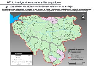 70/94
CDC du Val de Sée
Afin de préserver les zones humides et le bocage sur son territoire, le Schéma d'Aménagement et de Gestion des Eaux de la Sélune demande aux
communes du bassin versant de réaliser l'inventaire de ce patrimoine naturel. L’objectif de cet inventaire est de mieux connaître pour mieux protéger.
Défi 6 : Protéger et restaurer les milieux aquatiques
Avancement des inventaires des zones humides et du bocage
Nb communes
Inventoriées 79
En cours 4
Non inventoriées 5
Surface inventoriées (Km²) 1216 / 1364
% du bassin 89 %
 
