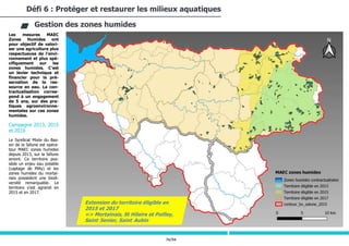 76/94
Les mesures MAEC
Zones Humides ont
pour objectif de valori-
ser une agriculture plus
respectueuse de l’envi-
ronnement et plus spé-
cifiquement sur les
zones humides. C’est
un levier technique et
financier pour la pré-
servation de la res-
source en eau. La con-
tractualisation corres-
pond à un engagement
de 5 ans, sur des pra-
tiques agroenvironne-
mentales sur ces zones
humides.
Campagne 2013, 2015
et 2016
Le Syndicat Mixte du Bas-
sin de la Sélune est opéra-
teur MAEC zones humides
depuis 2013, sur la Sélune
amont. Ce territoire pos-
sède un enjeu eau potable
(captage de Milly) et les
zones humides du mortai-
nais possèdent une biodi-
versité remarquable. Le
territoire s’est agrandi en
2015 et en 2017.
Défi 6 : Protéger et restaurer les milieux aquatiques
Gestion des zones humides
Extension du territoire éligible en
2015 et 2017
=> Mortainais, St Hilaire et Poilley,
Saint-Senier, Saint-Aubin
 