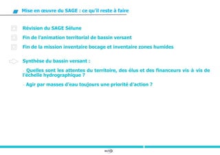 84/94
Mise en œuvre du SAGE : ce qu’il reste à faire
Révision du SAGE Sélune
Fin de l’animation territorial de bassin versant
Fin de la mission inventaire bocage et inventaire zones humides
Synthèse du bassin versant :
- Quelles sont les attentes du territoire, des élus et des financeurs vis-à-vis de
l’échelle hydrographique ?
- Agir par masses d’eau toujours une priorité d’action ?
 