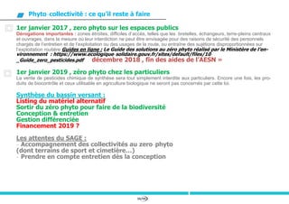 56/94
Phyto-collectivité : ce qu’il reste à faire
1er janvier 2017 , zero phyto sur les espaces publics
Dérogations importantes : zones étroites, difficiles d’accès, telles que les bretelles, échangeurs, terre-pleins centraux
et ouvrages, dans la mesure où leur interdiction ne peut être envisagée pour des raisons de sécurité des personnels
chargés de l’entretien et de l’exploitation ou des usages de la route, ou entraîne des sujétions disproportionnées sur
l’exploitation routière Guides en ligne : Le Guide des solutions au zéro phyto réalisé par le Ministère de l’en-
vironnement : https://www.ecologique-solidaire.gouv.fr/sites/default/files/10-
_Guide_zero_pesticides.pdf décembre 2018 , fin des aides de l’AESN »
1er janvier 2019 , zéro phyto chez les particuliers
La vente de pesticides chimique de synthèse sera tout simplement interdite aux particuliers. Encore une fois, les pro-
duits de biocontrôle et ceux utilisable en agriculture biologique ne seront pas concernés par cette loi.
Synthèse du bassin versant :
Listing du matériel alternatif
Sortir du zéro phyto pour faire de la biodiversité
Conception & entretien
Gestion différenciée
Financement 2019 ?
Les attentes du SAGE :
- Accompagnement des collectivités au zero-phyto
(dont terrains de sport et cimetière…)
- Prendre en compte entretien dès la conception
 