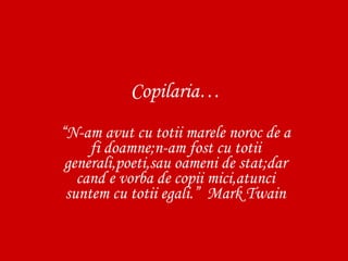 Copilaria… “ N-am avut cu totii marele noroc de a fi doamne;n-am fost cu totii generali,poeti,sau oameni de stat;dar cand e vorba de copii mici,atunci suntem cu totii egali.”  Mark Twain 