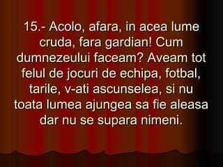 15.- Acolo, afara, in acea lume
      cruda, fara gardian! Cum
 dumnezeului faceam? Aveam tot
  felul de jocuri de echipa, fotbal,
    tarile, v-ati ascunselea, si nu
toata lumea ajungea sa fie aleasa
      dar nu se supara nimeni.
 