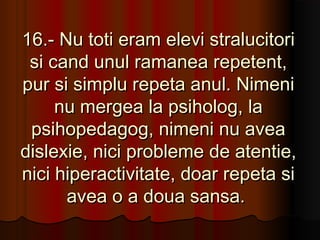 16.- Nu toti eram elevi stralucitori
 si cand unul ramanea repetent,
pur si simplu repeta anul. Nimeni
     nu mergea la psiholog, la
 psihopedagog, nimeni nu avea
dislexie, nici probleme de atentie,
nici hiperactivitate, doar repeta si
      avea o a doua sansa.
 