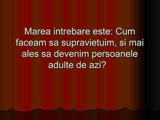 Marea intrebare este: Cum
faceam sa supravietuim, si mai
  ales sa devenim persoanele
        adulte de azi?  
 
