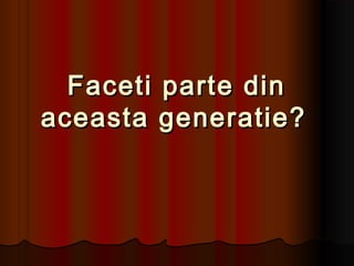 Faceti parte din
aceasta generatie?
 