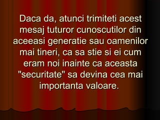 Daca da, atunci trimiteti acest
 mesaj tuturor cunoscutilor din
aceeasi generatie sau oamenilor
 mai tineri, ca sa stie si ei cum
  eram noi inainte ca aceasta
 "securitate" sa devina cea mai
      importanta valoare.
 