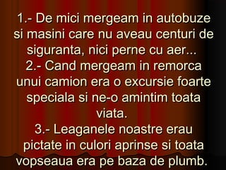 1.- De mici mergeam in autobuze
si masini care nu aveau centuri de
   siguranta, nici perne cu aer...
   2.- Cand mergeam in remorca
unui camion era o excursie foarte
   speciala si ne-o amintim toata
                viata.
    3.- Leaganele noastre erau
  pictate in culori aprinse si toata
vopseaua era pe baza de plumb.
 