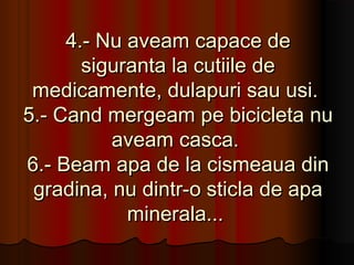 4.- Nu aveam capace de
       siguranta la cutiile de
 medicamente, dulapuri sau usi.
5.- Cand mergeam pe bicicleta nu
          aveam casca.
6.- Beam apa de la cismeaua din
 gradina, nu dintr-o sticla de apa
            minerala...
 