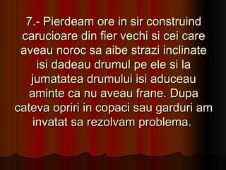 7.- Pierdeam ore in sir construind
 carucioare din fier vechi si cei care
 aveau noroc sa aibe strazi inclinate
     isi dadeau drumul pe ele si la
   jumatatea drumului isi aduceau
   aminte ca nu aveau frane. Dupa
cateva opriri in copaci sau garduri am
    invatat sa rezolvam problema.
 