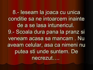 8.- Ieseam la joaca cu unica
conditie sa ne intoarcem inainte
    de a se lasa intunericul.
9.- Scoala dura pana la pranz si
veneam acasa sa mancam . Nu
aveam celular, asa ca nimeni nu
   putea sti unde suntem. De
          necrezut….
 