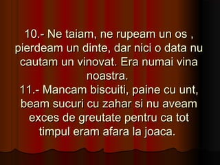 10.- Ne taiam, ne rupeam un os ,
pierdeam un dinte, dar nici o data nu
 cautam un vinovat. Era numai vina
              noastra.
 11.- Mancam biscuiti, paine cu unt,
 beam sucuri cu zahar si nu aveam
   exces de greutate pentru ca tot
     timpul eram afara la joaca.
 