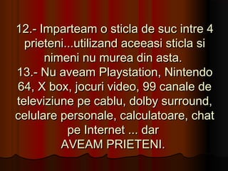 12.- Imparteam o sticla de suc intre 4
  prieteni...utilizand aceeasi sticla si
      nimeni nu murea din asta.
13.- Nu aveam Playstation, Nintendo
64, X box, jocuri video, 99 canale de
televiziune pe cablu, dolby surround,
celulare personale, calculatoare, chat
           pe Internet ... dar
         AVEAM PRIETENI.
 