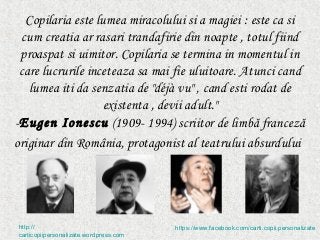 Copilaria este lumea miracolului si a magiei : este ca si
  cum creatia ar rasari trandafirie din noapte , totul fiind
 proaspat si uimitor. Copilaria se termina in momentul in
 care lucrurile inceteaza sa mai fie uluitoare. Atunci cand
   lumea iti da senzatia de "déjà vu" , cand esti rodat de
                   existenta , devii adult."
-Eugen Ionescu (1909- 1994) scriitor de limbă franceză
originar din România, protagonist al teatrului absurdului




http://                                 https://www.facebook.com/carti.copii.personalizate
carticopiipersonalizate.wordpress.com
 