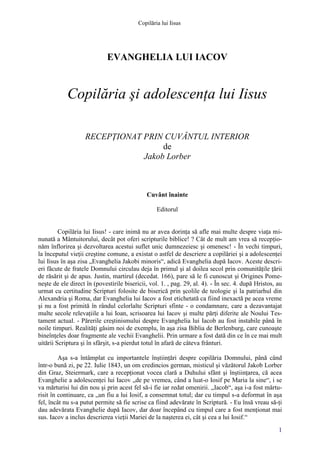 Copilăria lui Iisus

EVANGHELIA LUI IACOV

Copilăria şi adolescenţa lui Iisus
RECEPŢIONAT PRIN CUVÂNTUL INTERIOR
de
Jakob Lorber

Cuvânt înainte
Editorul
Copilăria lui Iisus! - care inimă nu ar avea dorinţa să afle mai multe despre viaţa minunată a Mântuitorului, decât pot oferi scripturile biblice! ? Cât de mult am vrea să recepţionăm înflorirea şi dezvoltarea acestui suflet unic dumnezeiesc şi omenesc! - În vechi timpuri,
la începutul vieţii creştine comune, a existat o astfel de descriere a copilăriei şi a adolescenţei
lui Iisus în aşa zisa „Evanghelia Jakobi minoris“, adică Evanghelia după Iacov. Aceste descrieri făcute de fratele Domnului circulau deja în primul şi al doilea secol prin comunităţile ţării
de răsărit şi de apus. Justin, martirul (decedat. 166), pare să le fi cunoscut şi Origines Pomeneşte de ele direct în (povestirile bisericii, vol. 1. , pag. 29, al. 4). - În sec. 4. după Hristos, au
urmat cu certitudine Scripturi folosite de biserică prin şcolile de teologie şi la patriarhul din
Alexandria şi Roma, dar Evanghelia lui Iacov a fost etichetată ca fiind inexactă pe acea vreme
şi nu a fost primită în rândul celorlalte Scripturi sfinte - o condamnare, care a dezavantajat
multe secole relevaţiile a lui Ioan, scrisoarea lui Iacov şi multe părţi diferite ale Noului Testament actual. - Părerile creştinismului despre Evanghelia lui Iacob au fost instabile până în
noile timpuri. Realităţi găsim noi de exemplu, în aşa zisa Biblia de Berlenburg, care cunoaşte
bineînţeles doar fragmente ale vechii Evanghelii. Prin urmare a fost dată din ce în ce mai mult
uitării Scriptura şi în sfârşit, s-a pierdut totul în afară de câteva frânturi.
Aşa s-a întâmplat cu importantele înştiinţări despre copilăria Domnului, până când
într-o bună zi, pe 22. Iulie 1843, un om credincios german, misticul şi văzătorul Jakob Lorber
din Graz, Steiermark, care a recepţionat vocea clară a Duhului sfânt şi înştiinţarea, că acea
Evanghelie a adolescenţei lui Iacov „de pe vremea, când a luat-o Iosif pe Maria la sine“, i se
va mărturisi lui din nou şi prin acest fel să-i fie iar redat omenirii. „Iacob“, aşa i-a fost mărturisit în continuare, ca „un fiu a lui Iosif, a consemnat totul; dar cu timpul s-a deformat în aşa
fel, încât nu s-a putut permite să fie scrise ca fiind adevărate în Scriptură. - Eu însă vreau să-ţi
dau adevărata Evanghelie după Iacov, dar doar începând cu timpul care a fost menţionat mai
sus. Iacov a inclus descrierea vieţii Mariei de la naşterea ei, cât şi cea a lui Iosif.“
1

 