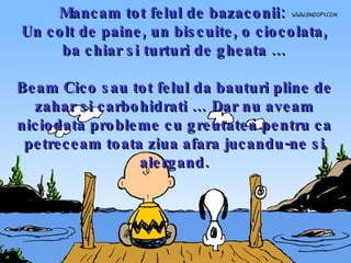 Mancam tot felul de bazaconii:  Un colt de paine, un biscuite, o ciocolata, ba chiar si turturi de gheata … Beam Cico sau tot felul da bauturi pline de zahar si carbohidrati … Dar nu aveam niciodata probleme cu greutatea pentru ca petreceam toata ziua afara jucandu-ne si alergand. 