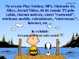 Nu aveam Play Station, MP3, Nintendo 64, XBox, Jocuri Video, 99 de canale TV prin cablu, cinema maison, sunet “surround”, telefoane mobile, calculatoare, “chat-rooms”, Internet, etc ...  In schimb: Aveam prieteni adevarati !!! 