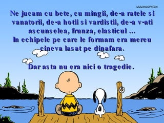 Ne jucam cu bete, cu mingii, de-a ratele si vanatorii, de-a hotii si vardistii, de-a v-ati ascunselea, frunza, elasticul … In echipele pe care le formam era mereu cineva lasat pe dinafara. Dar asta nu era nici o tragedie.   