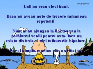Unii nu erau elevi buni.  Daca nu aveau note de trecere ramaneau repetenti.  Nimeni nu ajungea la doctor sau la psihiatrul scolii pentru asta. Inca nu exista dislexia si nici tulburarile bipolare.  Pur si simplu repetau clasa si atat tot. 