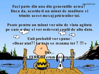 Faci parte din una din generatiile astea?  Daca da, acorda-ti un minut de maditare si trimite acest mesaj prietenilor tai. Poate pentru un minut vor uita de viata agitata pe care o duc si vor redeveni copiii de alta data. Unii probabil vor spune: «Doar atat?! La asta se rezuma tot ? !!! » Dar... Ce FERICITI eram noi atunci ..... !!! 