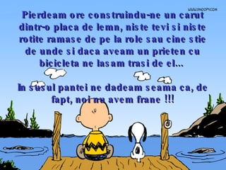 Pierdeam ore construindu-ne un carut dintr-o placa de lemn, niste tevi si niste rotite ramase de pe la role sau cine stie de unde si daca aveam un prieten cu bicicleta ne lasam trasi de el...  In susul pantei ne dadeam seama ca, de fapt, noi nu avem frane !!! 
