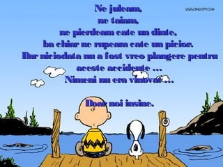 Ne juleam,
ne taiam,
ne pierdeam cate un dinte,
ba chiar ne rupeam cate un picior.
Dar niciodata nu a fost vreo plangere pentru
aceste accidente …
Nimeni nu era vinovat …
Doar noi insine.

 