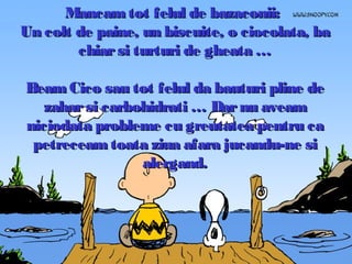 Mancam tot felul de bazaconii:
Un colt de paine, un biscuite, o ciocolata, ba
chiar si turturi de gheata …
Beam Cico sau tot felul da bauturi pline de
zahar si carbohidrati … Dar nu aveam
niciodata probleme cu greutatea pentru ca
petreceam toata ziua afara jucandu-ne si
alergand.

 
