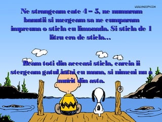 Ne strangeam cate 4 – 5, ne numaram
banutii si mergeam sa ne cumparam
impreuna o sticla cu limonada. Si sticla de 1
litru era de sticla…
Beam toti din aceeasi sticla, careia ii
stergeam gatul intai cu mana, si nimeni nu a
murit din asta.

 