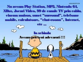 Nu aveam Play Station, MP3, Nintendo 64,
XBox, Jocuri Video, 99 de canale TV prin cablu,
cinema maison, sunet “surround”, telefoane
mobile, calculatoare, “chat-rooms”, Internet,
etc ...
In schimb:
Aveam prieteni adevarati !!!

 