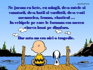 Ne jucam cu bete, cu mingii, de-a ratele si
vanatorii, de-a hotii si vardistii, de-a v-ati
ascunselea, frunza, elasticul …
In echipele pe care le formam era mereu
cineva lasat pe dinafara.
Dar asta nu era nici o tragedie.

 
