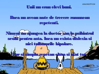 Unii nu erau elevi buni.
Daca nu aveau note de trecere ramaneau
repetenti.
Nimeni nu ajungea la doctor sau la psihiatrul
scolii pentru asta. Inca nu exista dislexia si
nici tulburarile bipolare.
Pur si simplu repetau clasa si atat tot.

 