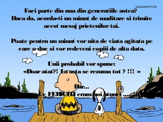 Faci parte din una din generatiile astea?
Daca da, acorda-ti un minut de maditare si trimite
acest mesaj prietenilor tai.
Poate pentru un minut vor uita de viata agitata pe
care o duc si vor redeveni copiii de alta data.
Unii probabil vor spune:
«Doar atat?! La asta se rezuma tot ? !!! »
Dar...
Ce FERICITI eram noi atunci ..... !!!

 