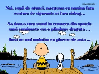 Noi, copii de atunci, mergeam cu masina fara
centura de siguranta si fara airbag…
Sa dam o tura stand in remorca din spatele
unei camionete era o plimbare draguta …
Inca ne mai amintim cu placere de asta ...

 