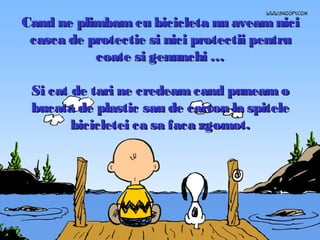 Cand ne plimbam cu bicicleta nu aveam nici
casca de protectie si nici protectii pentru
coate si genunchi …
Si cat de tari ne credeam cand puneam o
bucata de plastic sau de carton la spitele
bicicletei ca sa faca zgomot.

 