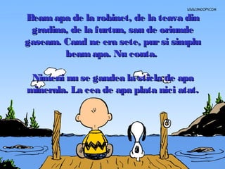 Beam apa de la robinet, de la teava din
gradina, de la furtun, sau de oriunde
gaseam. Cand ne era sete, pur si simplu
beam apa. Nu conta.
Nimeni nu se gandea la sticla de apa
minerala. La cea de apa plata nici atat.

 