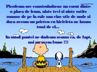 Pierdeam ore construindu-ne un carut dintro placa de lemn, niste tevi si niste rotite
ramase de pe la role sau cine stie de unde si
daca aveam un prieten cu bicicleta ne lasam
trasi de el...
In susul pantei ne dadeam seama ca, de fapt,
noi nu avem frane !!!

 