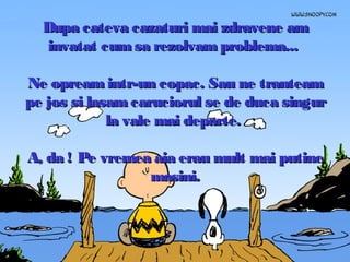 Dupa cateva cazaturi mai zdravene am
invatat cum sa rezolvam problema...
Ne opream intr-un copac. Sau ne tranteam
pe jos si lasam caruciorul se de duca singur
la vale mai departe.
A, da ! Pe vremea aia erau mult mai putine
masini.

 