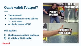 Come validi l’output?
● Test manuali?
● Test automatici scritti dall’AI?
○ Chi li valida?
● AI che fa review all’AI?
Due opzioni:
A) Qualcuno ne capisce qualcosa
B) Ci si ﬁda al 100% dell’AI
 