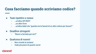 Cosa facciamo quando scriviamo codice?
● Task ripetitivi o noiosi
○ …un’altra API REST
○ …un altro form
○ …un’altra label che “guarda me la faresti di un altro colore per favore?”
● Deadline stringenti
○ “Riesci a farmelo per ieri?”
● Qualcosa di nuovo!
○ Non ricordo la sintassi
○ Vado più piano di quanto vorrei
 