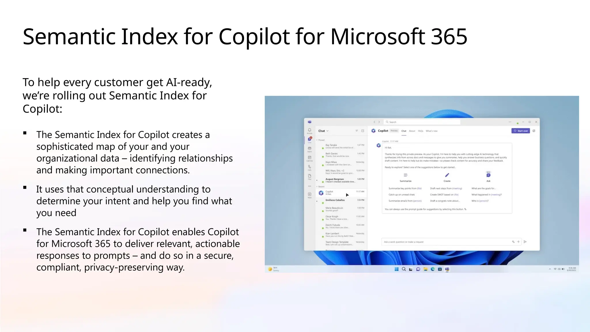 Semantic Index for Copilot for Microsoft 365
To help every customer get AI-ready,
we’re rolling out Semantic Index for
Copilot:
 The Semantic Index for Copilot creates a
sophisticated map of your and your
organizational data – identifying relationships
and making important connections.
 It uses that conceptual understanding to
determine your intent and help you find what
you need
 The Semantic Index for Copilot enables Copilot
for Microsoft 365 to deliver relevant, actionable
responses to prompts – and do so in a secure,
compliant, privacy-preserving way.
 