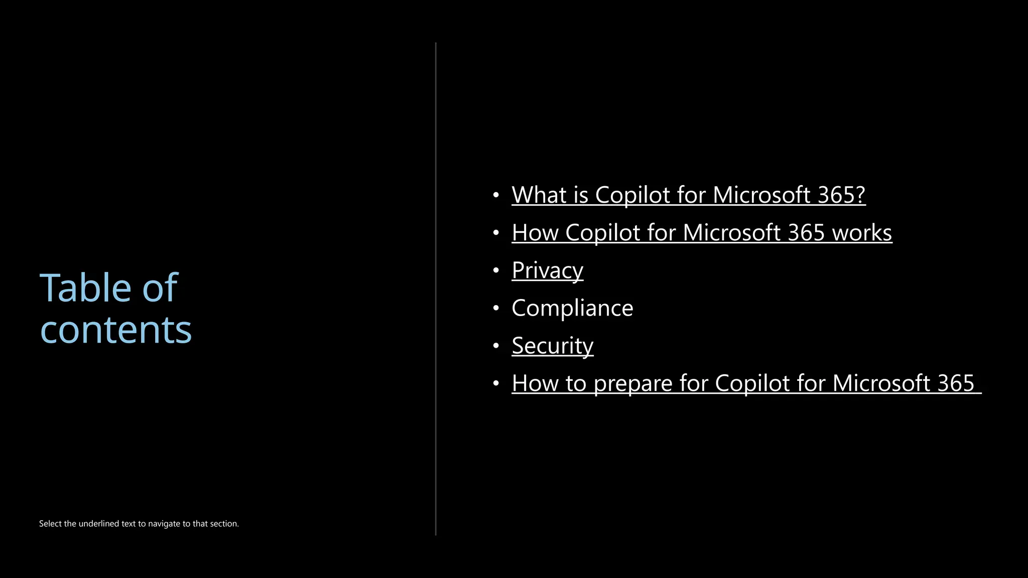 Table of
contents
• What is Copilot for Microsoft 365?
• How Copilot for Microsoft 365 works
• Privacy
• Compliance
• Security
• How to prepare for Copilot for Microsoft 365
Select the underlined text to navigate to that section.
 