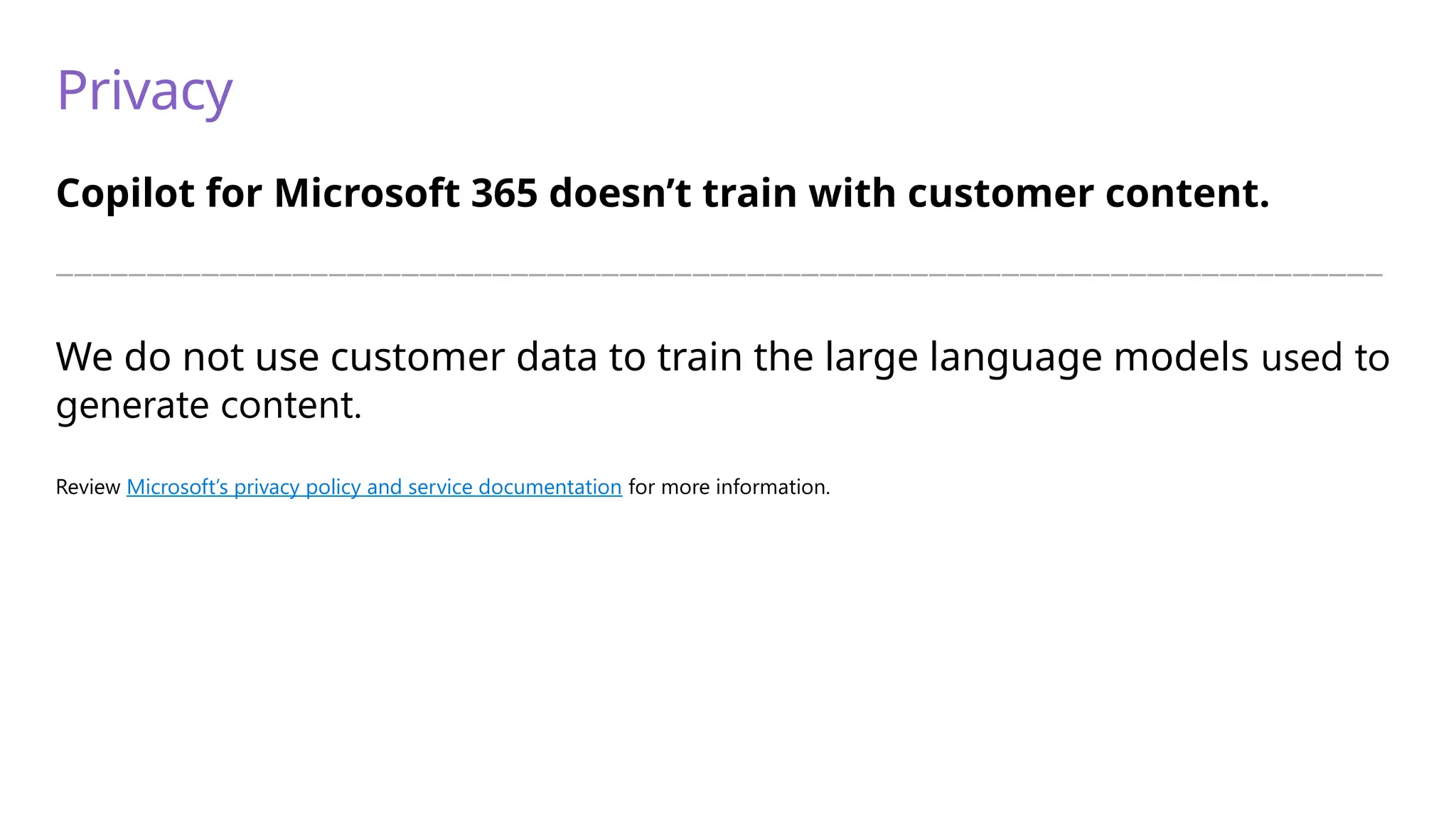 Privacy
Copilot for Microsoft 365 doesn’t train with customer content.
—————————————————————————————————————————————————————————————————————————
We do not use customer data to train the large language models used to
generate content.
Review Microsoft’s privacy policy and service documentation for more information.
 