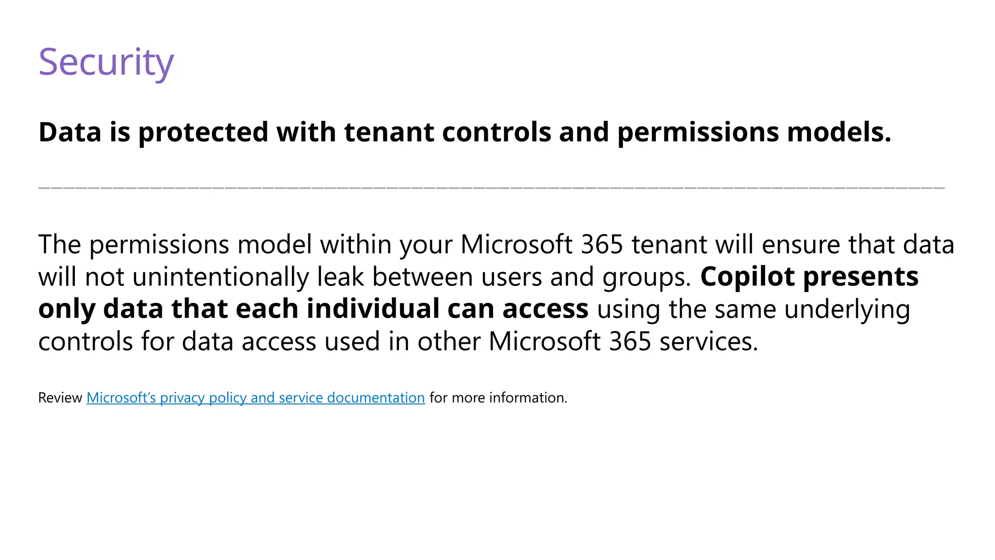 Security
Data is protected with tenant controls and permissions models.
—————————————————————————————————————————————————————————————————————————
The permissions model within your Microsoft 365 tenant will ensure that data
will not unintentionally leak between users and groups. Copilot presents
only data that each individual can access using the same underlying
controls for data access used in other Microsoft 365 services.
Review Microsoft’s privacy policy and service documentation for more information.
 