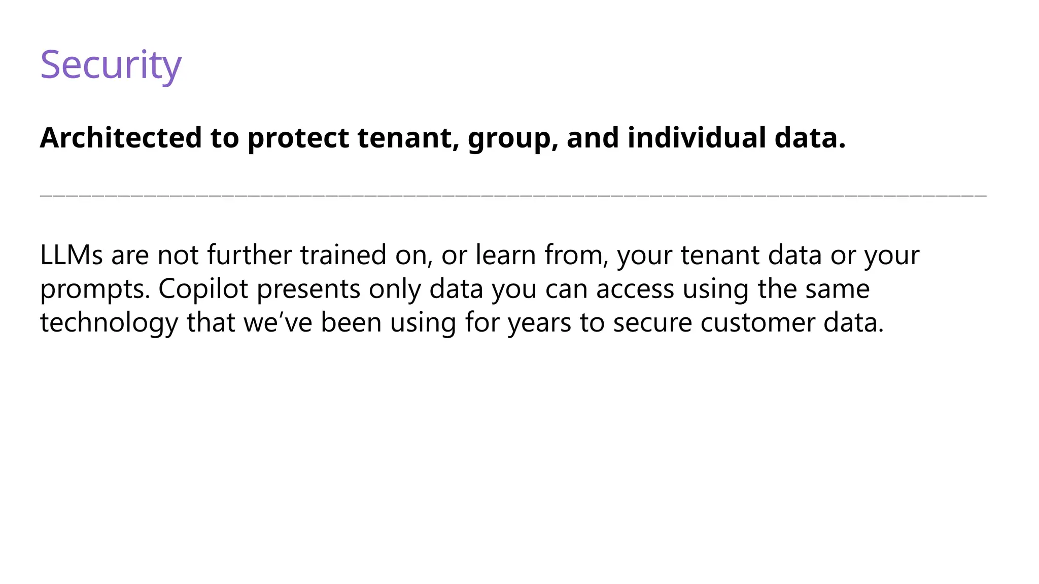 Security
Architected to protect tenant, group, and individual data.
—————————————————————————————————————————————————————————————————————————
LLMs are not further trained on, or learn from, your tenant data or your
prompts. Copilot presents only data you can access using the same
technology that we’ve been using for years to secure customer data.
 