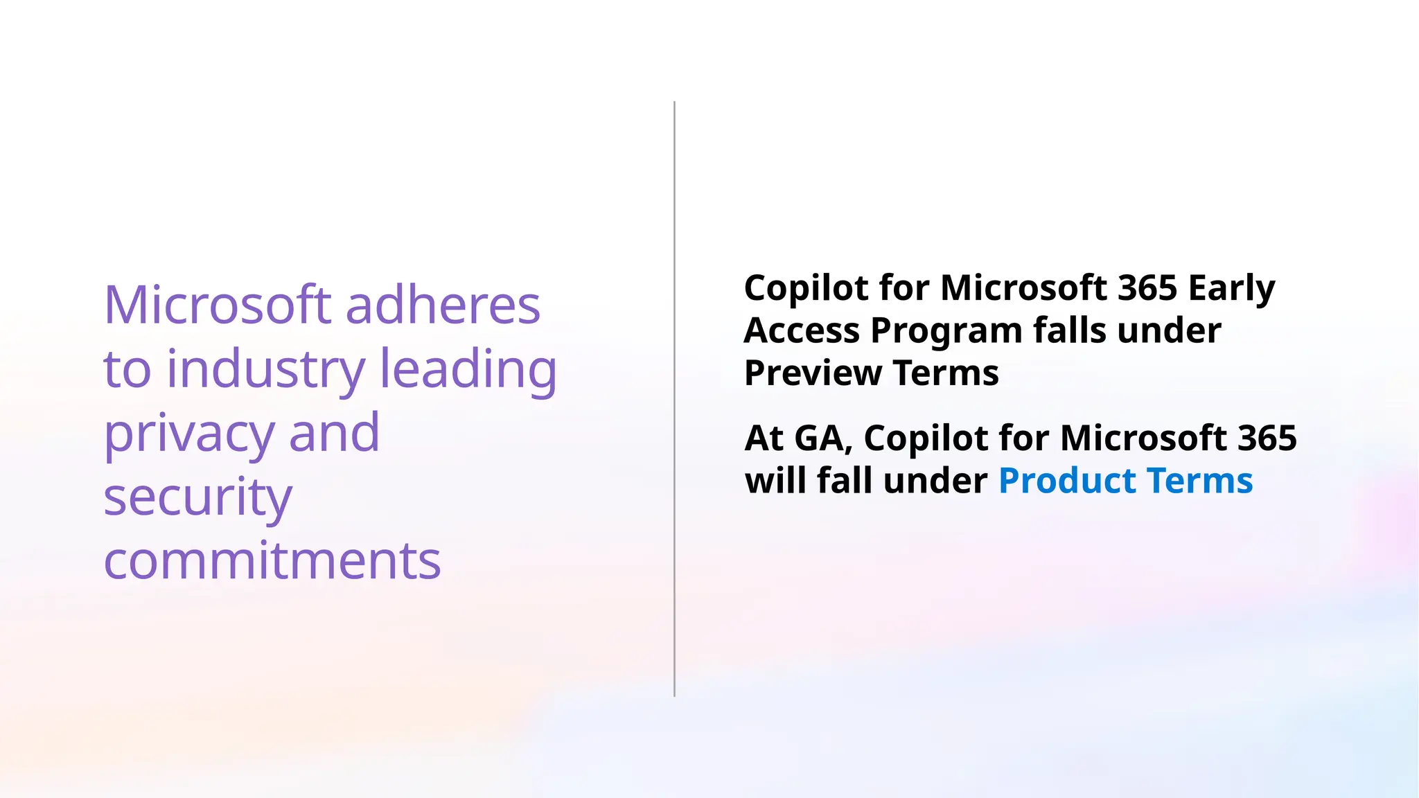Microsoft adheres
to industry leading
privacy and
security
commitments
Copilot for Microsoft 365 Early
Access Program falls under
Preview Terms
At GA, Copilot for Microsoft 365
will fall under Product Terms
 