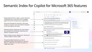 Semantic Index for Copilot for Microsoft 365 features
Organizational Terms creates a custom dictionary
of generated terms that autocorrect misspelled
jargon & acronyms unique to your organization.
Document Excerpts are extractive, informative
answers to a query in the most relevant paragraph
in the most relevant document.
Semantic Search understands the intent behind
your prompts and commands, producing more
relevant, transparent results
More Context provides collaboration, sharing and
content insights to search results
Frequently Asked Questions provide AI
generated questions and answers on a query to
help you understand more about the query in a
single search pane.
 