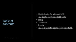 Table of
contents
• What is Copilot for Microsoft 365?
• How Copilot for Microsoft 365 works
• Privacy
• Compliance
• Security
• How to prepare for Copilot for Microsoft 365
Select the underlined text to navigate to that section.
 